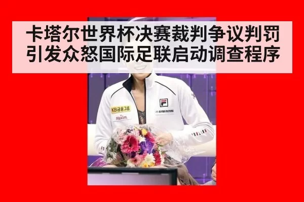 卡塔尔世界杯决赛裁判争议判罚引发众怒国际足联启动调查程序
