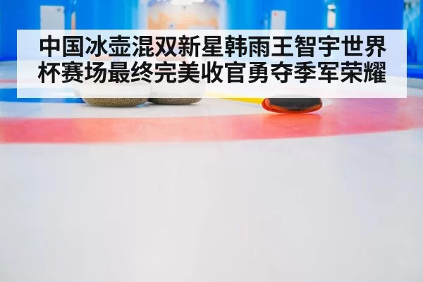 中国冰壶混双新星韩雨王智宇世界杯赛场最终完美收官勇夺季军荣耀