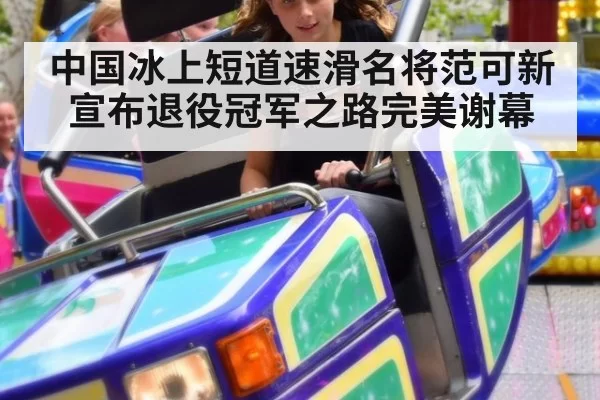 中国冰上短道速滑名将范可新宣布退役冠军之路完美谢幕